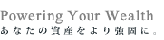 Powering Your Wealth - あなたの資産をより強固に。
